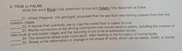 TRUE or FALSE. 
Write the word Riyal if the statement is true and Fakeh if the statement is False. 
_ 
21. Alfred Wegener, the geologist, proposed that the sea floor was moving outward from the mid- 
oceanic ridges. 
22. A device that scientists use to map the ocean floor is called Sonnar. 
_23. Mantle convection is the driving mechanism that moves tectonic plates, including the creation of 
_new crust at mid-ocean ridges and the recycling of old crust at subduction zones. 
24. The tensional stress pulls rocks apart, often leading to the formation of normal faults. 
_ 
_25. Stress is the deformation or change in the shape of rocks, which can be elastic, brittle, or ductile.