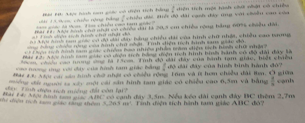 ột hình tam giác có diện tích bằng  3/4  diện tích một hình chữ nhật có chiều
 3/4  ài. Biết độ dài cạnh đảy ứng với chiều cao của 
m giác là 9cm. Tim chiều cao tạm giáo? 
Bài 11: Một hình chữ nhật có chiều đài là 20,5 cm chiều rộng bằng 60% chiều đài. 
a Tính diện tích hình chữ nhật đó 
6) Một hình tam giác có độ dài đây bằng chiều đài của hình chữ nhật, chiều cao tương 
ứng bằng chiều rộng của hình chữ nhật. Tính diện tích hình tam giác đó. 
c) Diện tích hình tam giác chiểm bao nhiệu phần trăm diện tích hình chữ nhật? 
Bài 12: Một hình tam giác có diện tích bằng diện tích hình bình hành có độ dài đáy là
36cm, chiếu cao tương ứng là 15cm. Tính độ dài đây của hình tạm giác, biết chiều 
cao tương ứng với đáy của hình tam giác bằng  2/3  độ đài đáy của hình bình hành đó? 
Bàt 13: Một cái sân hình chữ nhật có chiều rộng 16m và ít hơn chiều dài 8m. Ở giữa 
miếng đất người ta xây một cái sân hình tam giác có chiều cao 6,5m và bằng  4/8  cạnh 
đây. Tính điện tích miếng đất còn lại? 
Bài 14: Một hình tam giác ABC có cạnh đây 3,5m. Nếu kếo dài cạnh đảy BC thêm 2,7m
thì điện tích tam giác tăng thêm 5, 265m^2 1 Tính diện tích hình tam giác ABC đó?