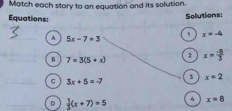 Match each story to an equation and its solution.
Equations:
Solutions:
1 x=-4
A 5x-7=3
B 7=3(5+x)
2 x= (-8)/3 
3 x=2
C 3x+5=-7
D  1/3 (x+7)=5
4 x=8