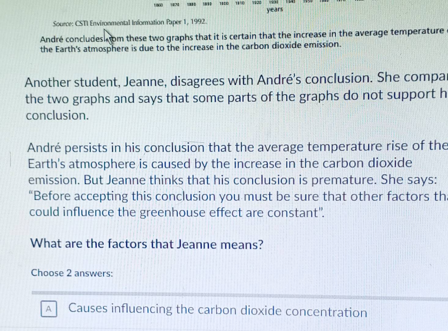 1060 IN 1920 1110 1920
years
Source: CSTI Environmental Information Paper 1, 1992.
André concludesk om these two graphs that it is certain that the increase in the average temperature
the Earth's atmosphere is due to the increase in the carbon dioxide emission.
Another student, Jeanne, disagrees with André's conclusion. She compa
the two graphs and says that some parts of the graphs do not support h
conclusion.
André persists in his conclusion that the average temperature rise of the
Earth's atmosphere is caused by the increase in the carbon dioxide
emission. But Jeanne thinks that his conclusion is premature. She says:
“Before accepting this conclusion you must be sure that other factors th
could influence the greenhouse effect are constant”.
What are the factors that Jeanne means?
Choose 2 answers:
A Causes influencing the carbon dioxide concentration