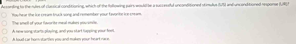 According to the rules of classical conditioning, which of the following pairs would be a successful unconditioned stimulus (US) and unconditioned response (UR)?
You hear the ice cream truck song and remember your favorite ice cream.
The smell of your favorite meal makes you smile.
A new song starts playing, and you start tapping your feet.
A loud car horn startles you and makes your heart race.