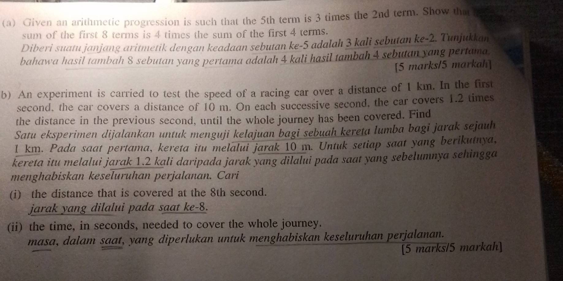 Given an arithmetic progression is such that the 5th term is 3 times the 2nd term. Show that 
sum of the first 8 terms is 4 times the sum of the first 4 terms. 
Diberi suatu janjang aritmetik dengan keadaan sebutan ke -5 adalah 3 kali sebutan ke -2. Tunjukkan 
bahawa hasil tambah 8 sebutan yang pertama adalah 4 kali hasil tambah 4 sebutan yang pertama. 
[5 marks/5 markah] 
b) An experiment is carried to test the speed of a racing car over a distance of 1 km. In the first 
second, the car covers a distance of 10 m. On each successive second, the car covers 1.2 times 
the distance in the previous second, until the whole journey has been covered. Find 
Satu eksperimen dijalankan untuk menguji kelajuan bagi sebuah kereta lumba bagi jarak sejauh
1 km. Pada saat pertama, kereta itu melalui jarak 10 m. Untuk setiap saat yang berikutnya, 
kereta itu melalui jarak 1.2 kali daripada jarak yang dilalui pada saat yang sebelumnya sehingga 
menghabiskan keseluruhan perjalanan. Cari 
(i) the distance that is covered at the 8th second. 
jarak yang dilalui pada saat ke -8. 
(ii) the time, in seconds, needed to cover the whole journey. 
masa, dalam saat, yang diperlukan untuk menghabiskan keseluruhan perjalanan. 
[5 marks/5 markah]