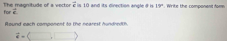 The magnitude of a vector vector c is 10 and its direction angle θ is 19°. Write the component form 
for vector c. 
Round each component to the nearest hundredth.
vector c=langle □ ,□ rangle