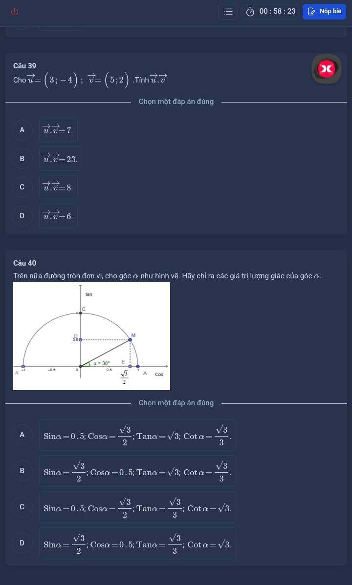 00 : 58 :2 Nộp bài
Câu 39 X
Cho vector u=(3;-4);vector v=(5;2) Tinhvector u.vector v
Chọn một đáp án đúng
A vector u.vector v=7.
B vector u.vector v=23.
C vector u.vector v=8.
D vector u.vector v=6.
Câu 40
Trên nữa đường tròn đơn vị, cho góc α như hình vẽ. Hãy chỉ ra các giá trị lượng giác của góc α.
Chọn một đáp án đúng
A Sinalpha =0.5,Cosalpha = sqrt(3)/2 ;Tanalpha =sqrt(3),Cotalpha = sqrt(3)/3 .
B Sinalpha = sqrt(3)/2  Cosalpha =0.5,Tanalpha =sqrt(3);Cotalpha = sqrt(3)/3 .
C Sinalpha =0.5;Cosalpha = sqrt(3)/2 ;Tanalpha = sqrt(3)/3 ;Cotalpha =sqrt(3).
D Sinalpha = sqrt(3)/2 ;Cosα=0.5;Tanα = sqrt(3)/3 ;Cotalpha =sqrt(3).