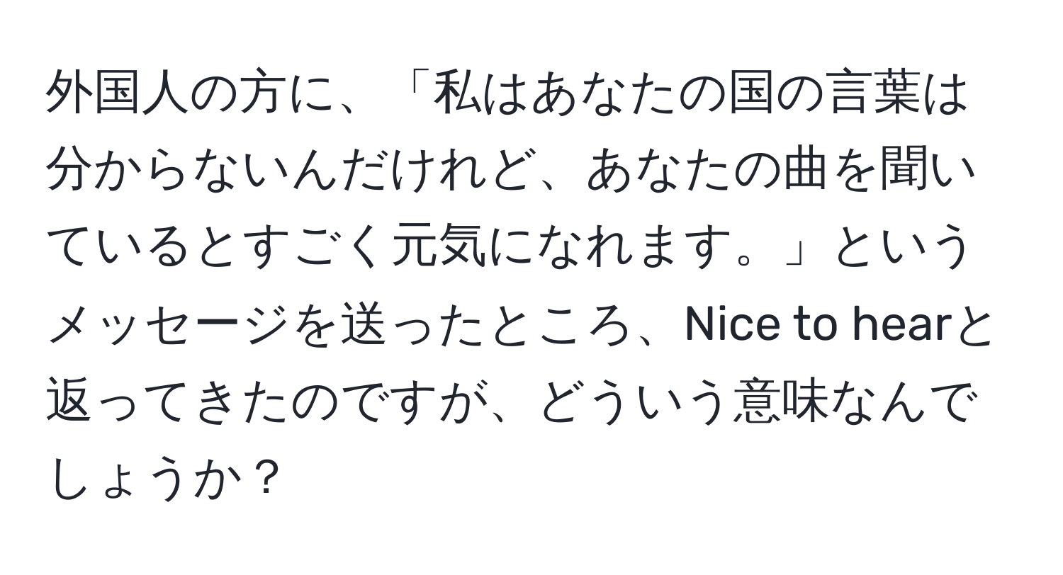 外国人の方に、「私はあなたの国の言葉は分からないんだけれど、あなたの曲を聞いているとすごく元気になれます。」というメッセージを送ったところ、Nice to hearと返ってきたのですが、どういう意味なんでしょうか？