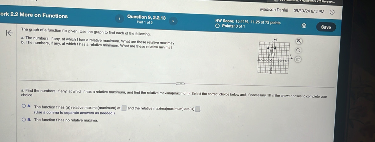 Madison Daniel 09/30/24 8:12 PM
ork 2.2 More on Functions Question 9, 2.2.13 HW Score: 15.41%, 11.25 of 73 points
Part 1 of 2 1
Points: 0 of 1 Save
The graph of a function f is given. Use the graph to find each of the following. ^y
a. The numbers, if any, at which f has a relative maximum. What are these relative maxima?
b. The numbers, if any, at which f has a relative minimum. What are these relative minima?
-6 =5 -4 =3 =2 = 2 34
choice. a. Find the numbers, if any, at which f has a relative maximum, and find the relative maxima(maximum). Select the correct choice below and, if necessary, fill in the answer boxes to complete your
A. The function f has (a) relative maxima(maximum) at □ and the relative maxima(maximum) are(is) □. 
(Use a comma to separate answers as needed.)
B. The function f has no relative maxima.