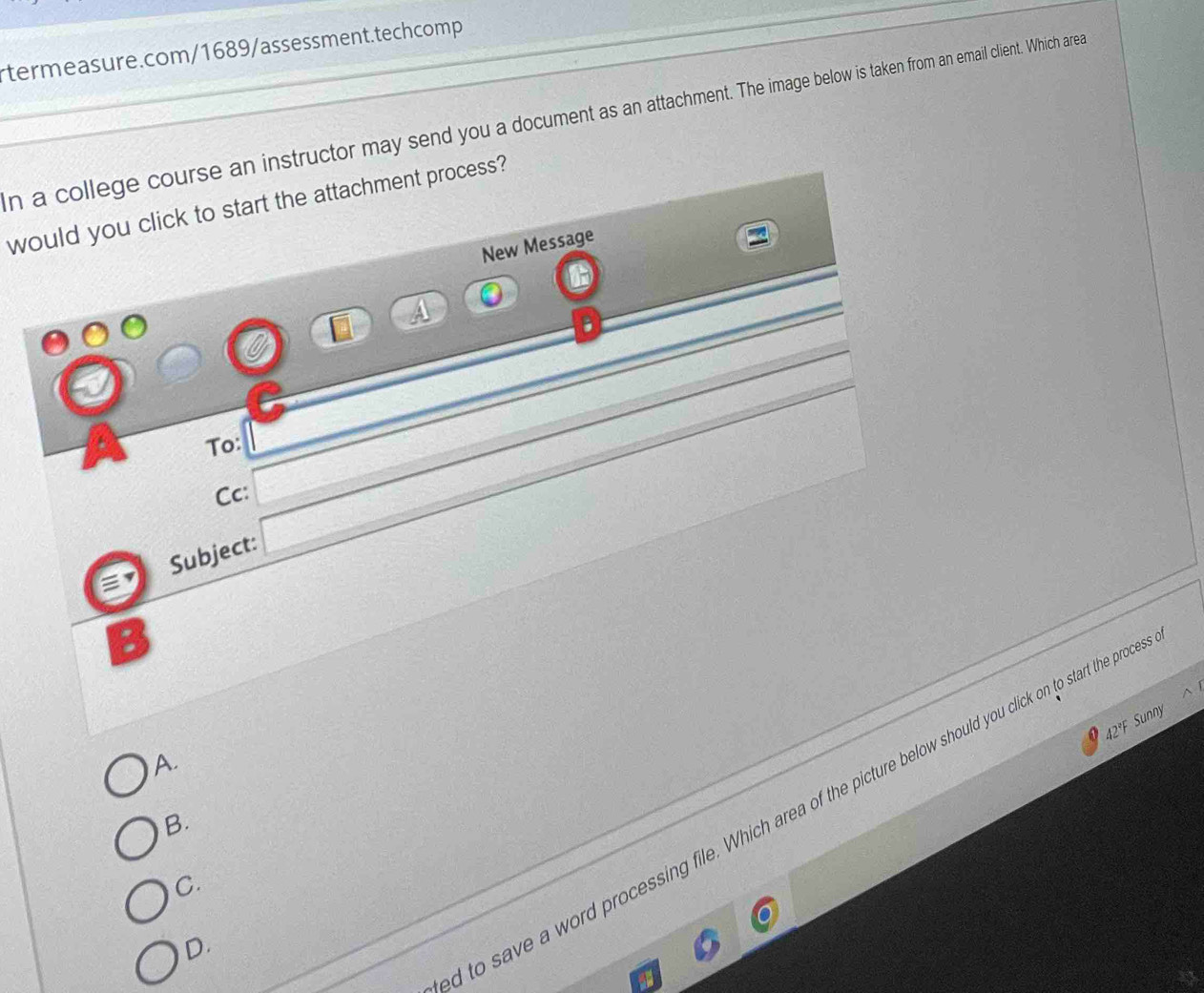 a college course an instructor may send you a document as an attachment. The image below is taken from an email client. Which area
would you click to start the attachment process?
New Message
To:
Cc:
Subject:
a
:
42°F Sunny
A.
l to save a word processing file. Which area of the picture below should you click on to start the proc
B.
C.
D.