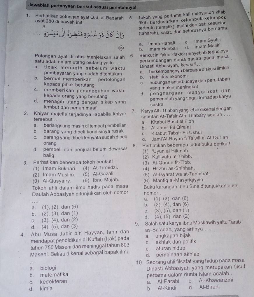 Jawablah pertanyaan berikut sesual perintahnyal
1. Perhatikan potongan ayat Q.S. al-Baqarah 5. Tokoh yang pertama kali menyusun kitab
ayat 280 di bawah ini!
fikih berdasarkan kelompok-kelompok
tertentu (tematik), mulai dari bab kesucian
ün
(taharah), salat, dan seterusnya bernama
_a. Imam Hanafi c. Imam Syafi'i
b. Imam Hanbali d. Imam Maliki
Potongan ayat di atas menjelakan salah 6 Berikut ini faktor-faktor penyebab terjadinya
satu adab dalam utang piutang yaitu ....
perkembangan dunia sastra pada masa
a. tidak menagih sebelum waktu
Dinasti Abbasiyah, kecuali ....
a. berkembangnya berbagai diskusi ilmiah
pembayaran yang sudah ditentukan b. stabilitas ekonomi
b. berniat memberikan pertolongan
kepada pihak berutang
c. hubungan antarbudaya dan peradaban
c. memberikan penangguhan waktu
yang makin meningkat
kepada orang yang berutang
d. penghargaan masyarakat dan
pemerintah yang tinggi terhadap karya
d. menagih utang dengan sikap yang sastra
lembut dan penuh maaf
2. Khiyar majelis terjadinya, apabila khiyar 7. Karya Ath-Thabari yang lebih dikenal dengan
sebutan At-Tafsir Ath-Thabary adalah ...
tersebut ....
a. berlangsung masih di tempat pembelian a. Kitabul Basit fil Fiqh
b. barang yang dibeli kondisinya rusak b. ‘Al-Jami’ Fil Qira’at
c. barang yang dibeli ternyata sudah dibeli c. Kitabut Tabsir Fil Ushul
orang d. Jami'Al-Bayan fi Ta'wil ai Al-Qur'an
d. pembeli dan penjual belum dewasa/ 8. Perhatikan beberapa judul buku berikut!
balig (1) ‘Uyun al Hikmah.
3. Perhatikan beberapa tokoh berikut! (2) Kulliyatu at-Thibb.
(3) Al-Qanun fit-Tibb.
(1) Imam Bukhari. (4) At-Tirmidzi. (4) Hifzhu as-Shihhah.
(2) Imam Muslim. (5) Al-Gazali. (5) Al-Isyarat wa at-Tanbihat.
(3) Al-Qusyairy. (6) Ibnu Majah. (6) Mantiq al-Masyriqiyyin.
Tokoh ahli dalam ilmu hadis pada masa Buku karangan Ibnu Sinà ditunjukkan oleh
Daulah Abbasiyah ditunjukkan oleh nomor nomor …
a. (1), (3), dan (6)
a. (1), (2), dan (6) b. (2), (4), dan (6)
b. (2), (3), dan (1) c. (3), (5), dan (1)
c (3), (4), dan (2) d. (4), (5), dan (2)
d. (4), (5), dan (3) 9. Salah satu karya Ibnu Maskawih yaitu Tartib
4. Abu Musa Jabir bin Hayyan, lahir dan as-Sa'adah, yang artinya ....
mendapat pendidikan di Kuffah (Irak) pada a. ungkapan bijak
tahun 750 Masehi dan meninggal tahun 803 b. akhlak dan politik
Masehi. Beliau dikenal sebagai bapak ilmu c. aturan hidup
d. pembinaan akhlaq
_
10. Seorang ahli filsafat yang hidup pada masa
a. biologi Dinasti Abbasiyah yang merupakan filsuf
b. matematika
pertama dalam dunia Islam adalah...
c. kedokteran a. Al-Farabi c. Al-Khawarizmi
d. kimia b. Al-Kindi d. Al-Biruni