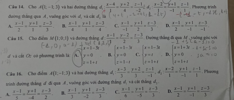 Cho A(1;-1;3) và hai đường thắng d_1: (x-4)/1 = (y+2)/4 = (z-1)/-2  d_2: (x-2)/1 = (y+1)/-1 = (z-1)/1 . Phương trình
đường thăng qua A , vuông góc với d_1 và cắt d_2 là
A.  (x-1)/2 = (y+1)/1 = (z-3)/3 . B.  (x-1)/4 = (y+1)/1 = (z-3)/4 . C.  (x-1)/-1 = (y+1)/2 = (z-3)/3 . D.  (x-1)/2 = (y+1)/-1 = (z-3)/-1 .
Câu 15. Cho điểm M(1;0;1) và đường thẳng đ :  (x-1)/x1 = (y-2)/2 = (z-3)/3  Đường thắng đi qua M , vuông góc với
x=1-3t
d và cắt Oz có phương trình là: A. y=0 B. beginarrayl x=1-3t y=0 z=1-tendarray. C. beginarrayl x=1-3t y=t z=1+tendarray. D. beginarrayl x=1+3i y=0 z=1+tendarray.
z=1+t
Câu 16. Cho điểm A(1;-1;3) và hai đường thắng d_1: (x-3)/3 = (y+2)/3 = (z-1)/-1 ,d_2: (x-2)/1 = (y+1)/-1 = (z-1)/1 . Phương
trinh đường thắng đ đi qua A , vuông góc với đường thắng d_1 và cắt thắng d_2.
A.  (x-1)/5 = (y+1)/-4 = (z-3)/2 . B.  (x-1)/3 = (y+1)/-2 = (z-3)/3 . C.  (x-1)/6 = (y+1)/-5 = (z-3)/3 . D.  (x-1)/2 = (y+1)/-1 = (z-3)/3 .