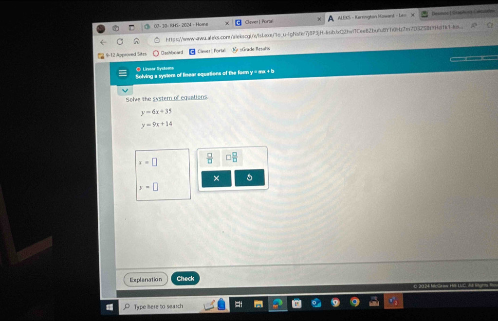 07- 30- RHS- 2024 - Home Clever | Portal ALEKS - Kerrington Howard - Le Desmos 1 Graphynis Célnios 
https://www-awu.aleks.com/alekscgi/x/lsl.exe/1o_u-lgNslkr7j8P3jH-lisibJxQ2hvITCeeBZbufuBYTi0Hz7r7D3ZSBtYHd1k1-ks. 
9-12 Approved Sites Dashboard Clever | Portal ::Grade Results 
O Linear Systems 
Solving a system of linear equations of the form y = mx + b
Solve the system of equations.
y=6x+35
y=9x+14
x=□  □ /□   □  □ /□  
× 5
y=□
Explanation Check 
o 2024 McGraw Hill LLC. All Brght R 
Type here to search