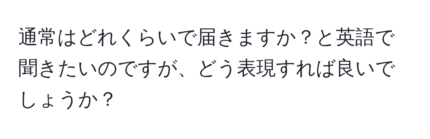 通常はどれくらいで届きますか？と英語で聞きたいのですが、どう表現すれば良いでしょうか？