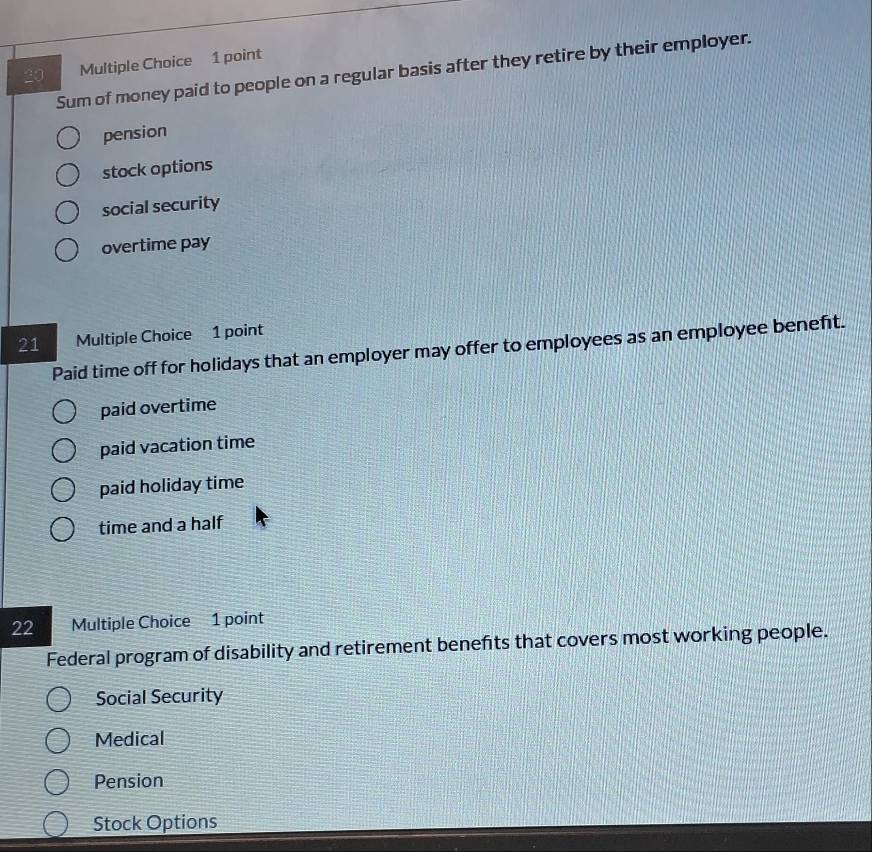 Sum of money paid to people on a regular basis after they retire by their employer.
pension
stock options
social security
overtime pay
21 Multiple Choice 1 point
Paid time off for holidays that an employer may offer to employees as an employee beneft.
paid overtime
paid vacation time
paid holiday time
time and a half
22 Multiple Choice 1 point
Federal program of disability and retirement benefts that covers most working people.
Social Security
Medical
Pension
Stock Options