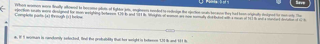 Save 
When women were finally allowed to become pilots of fighter jets, engineers needed to redesign the ejection seats because they had been originally designed for men only. The 
ejection seats were designed for men weighing between 120 lb and 181 Ib. Weights of women are now normally distributed with a mean of 163 lb and a standard deviation of 42 lb
Complete parts (a) through (c) below. 
a. If 1 woman is randomly selected, find the probability that her weight is between 120 Ib and 181 lb.