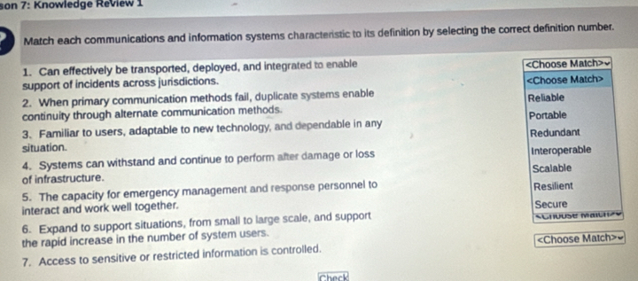 son 7: Knowledge Review 1
Match each communications and information systems charactenstic to its definition by selecting the correct definition number.
1. Can effectively be transported, deployed, and integrated to enable
support of incidents across jurisdictions. ~
2. When primary communication methods fail, duplicate systems enable
continuity through alternate communication methods. Reliable
3. Familiar to users, adaptable to new technology, and dependable in any Portable Redundant
situation.
4. Systems can withstand and continue to perform after damage or loss Interoperable
of infrastructure. Scalable
5. The capacity for emergency management and response personnel to Resilient
interact and work well together. Secure
6. Expand to support situations, from small to large scale, and support SCnouse Maichzy
the rapid increase in the number of system users.
7. Access to sensitive or restricted information is controlled. «Choose Match>~
Check