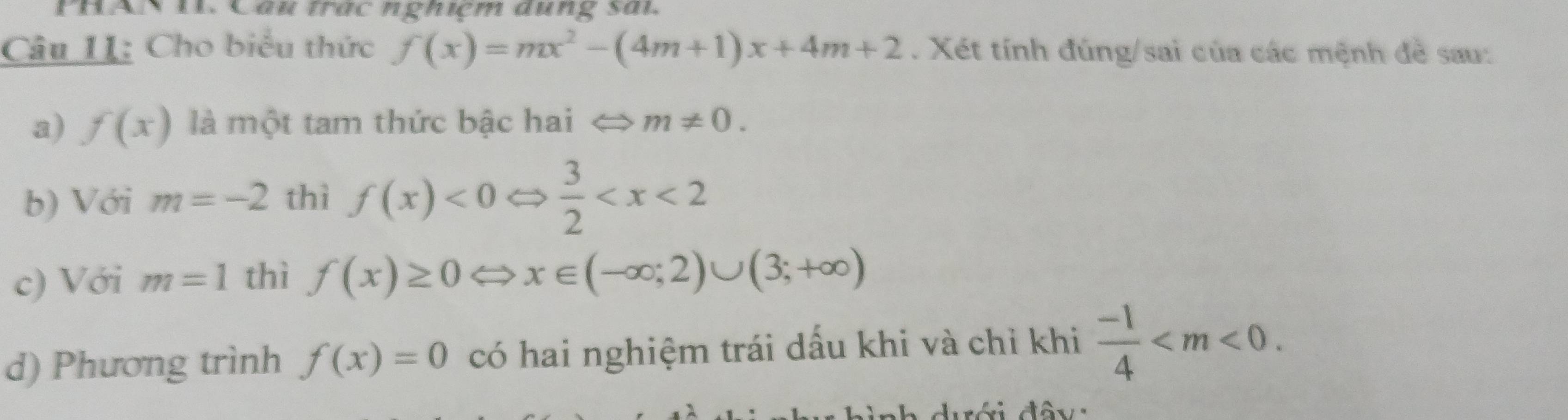 PHAN 11. Câu trác nghiệm dụng sải. 
Câu I1: Cho biểu thức f(x)=mx^2-(4m+1)x+4m+2. Xét tính đúng/sai của các mệnh đề sau: 
a) f(x) là một tam thức bậc hai m!= 0. 
b) Với m=-2 thì f(x)<0</tex>  3/2 
c) Với m=1 thì f(x)≥ 0 ⇔ x∈ (-∈fty ;2)∪ (3;+∈fty )
d) Phương trình f(x)=0 có hai nghiệm trái dấu khi và chỉ khi  (-1)/4  . 
ah dưới đây :