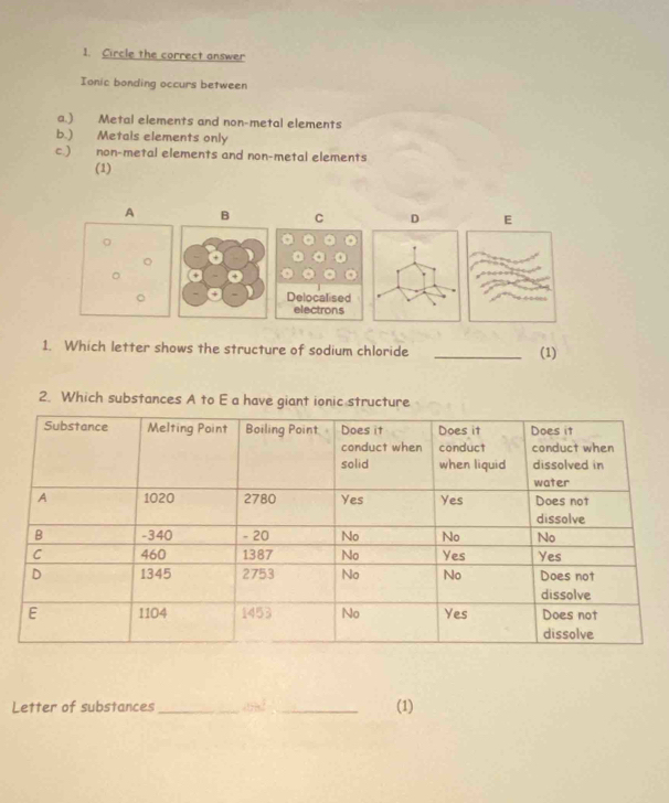 Circle the correct answer
Ionic bonding occurs between
a.) Metal elements and non-metal elements
b.) Metals elements only
c.) non-metal elements and non-metal elements
(1)
A B C D E
。
。
。Delocalised
electrons
1. Which letter shows the structure of sodium chloride
_(1)
2. Which substances A to E a have giant ionic structure
Letter of substances_ 4tan^2=36^2 _ (1)