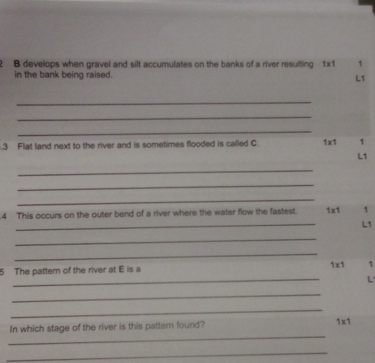 develops when gravel and silt accumulates on the banks of a river resulting 1* 1 1
in the bank being raised.
L1
_ 
_ 
_ 
. 3 Flat land next to the river and is sometimes flooded is called C. 1* 1 1
L1
_ 
_ 
_ 
.4 This occurs on the outer bend of a river where the water flow the fastest. 1* 1 1
_
L1
_ 
_ 
_ 
5 The pattern of the river at E is a 1* 1 1
L 
_ 
_ 
_ 
In which stage of the river is this pattem found? 1* 1
_
