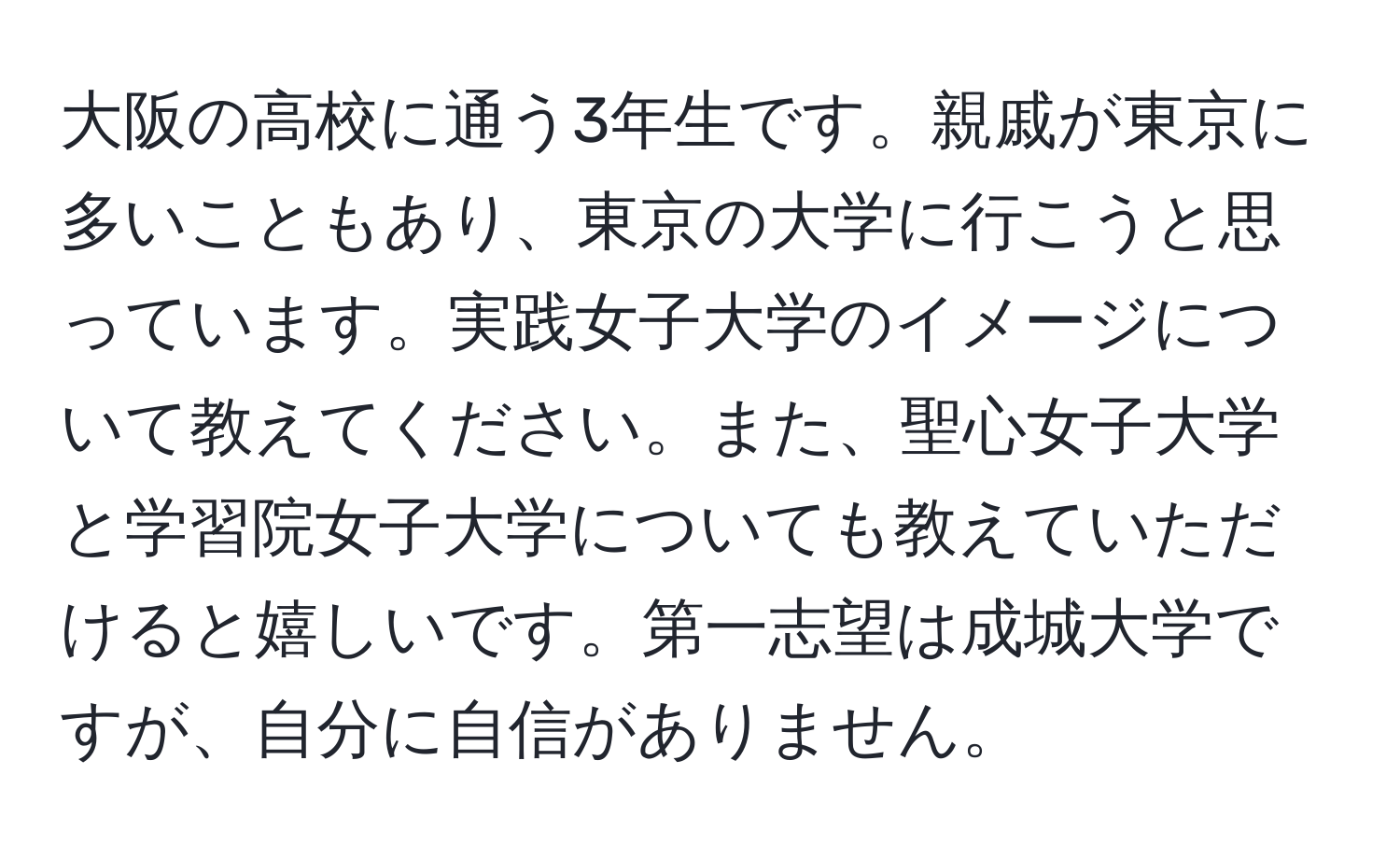 大阪の高校に通う3年生です。親戚が東京に多いこともあり、東京の大学に行こうと思っています。実践女子大学のイメージについて教えてください。また、聖心女子大学と学習院女子大学についても教えていただけると嬉しいです。第一志望は成城大学ですが、自分に自信がありません。