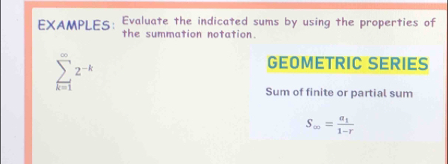 EXAMPLES: Evaluate the indicated sums by using the properties of 
the summation notation.
sumlimits _(k=1)^(∈fty)2^(-k)
GEOMETRIC SERIES 
Sum of finite or partial sum
S_∈fty =frac a_11-r