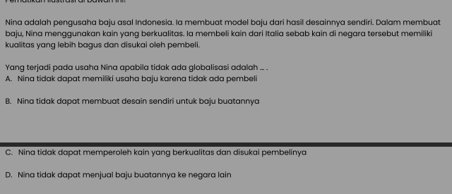 Nina adalah pengusaha baju asal Indonesia. Ia membuat model baju dari hasil desainnya sendiri. Dalam membuat
baju, Nina menggunakan kain yang berkualitas. Ia membeli kain dari Italia sebab kain di negara tersebut memiliki
kualitas yang lebih bagus dan disukai oleh pembeli.
Yang terjadi pada usaha Nina apabila tidak ada globalisasi adalah ... .
A. Nina tidak dapat memiliki usaha baju karena tidak ada pembeli
B. Nina tidak dapat membuat desain sendiri untuk baju buatannya
C. Nina tidak dapat memperoleh kain yang berkualitas dan disukai pembelinya
D. Nina tidak dapat menjual baju buatannya ke negara lain