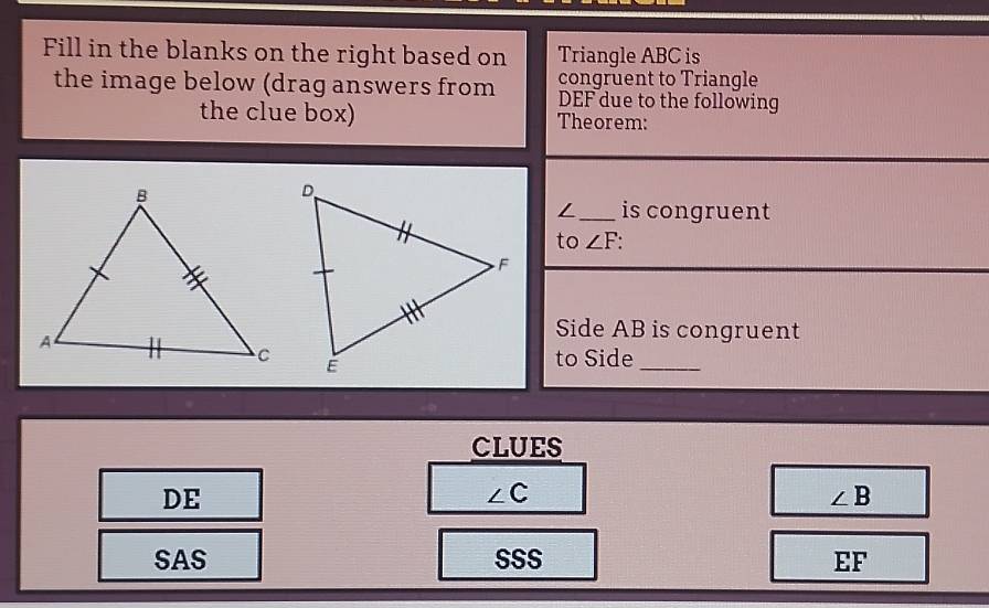 Fill in the blanks on the right based on Triangle ABC is
congruent to Triangle
the image below (drag answers from DEF due to the following
the clue box) Theorem:
_is congruent
to ∠ F
Side AB is congruent
to Side
_
CLUES
DE
∠ C
∠ B
SAS SSS EF