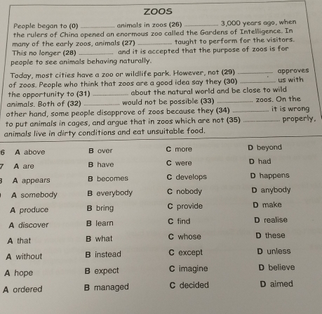 zoos
People began to (0) _animals in zoos (26) _ 3,000 years ago, when
the rulers of China opened an enormous zoo called the Gardens of Intelligence. In
many of the early zoos, animals (27) _taught to perform for the visitors.
This no longer (28)_ and it is accepted that the purpose of zoos is for
people to see animals behaving naturally.
Today, most cities have a zoo or wildlife park. However, not (29)
of zoos. People who think that zoos are a good idea say they (30)_ _approves us with
the opportunity to (31) _about the natural world and be close to wild
animals. Both of (32) _would not be possible (33) _zoos. On the
other hand, some people disapprove of zoos because they (34) _it is wrong
to put animals in cages, and argue that in zoos which are not (35) _properly,
animals live in dirty conditions and eat unsuitable food.
6 A above B over C more D beyond
A are B have C were D had
A appears B becomes C develops D happens
A somebody B everybody C nobody D anybody
A produce B bring C provide D make
A discover B learn C find D realise
A that B what C whose D these
A without B instead C except D unless
A hope B expect C imagine D believe
A ordered B managed C decided D aimed