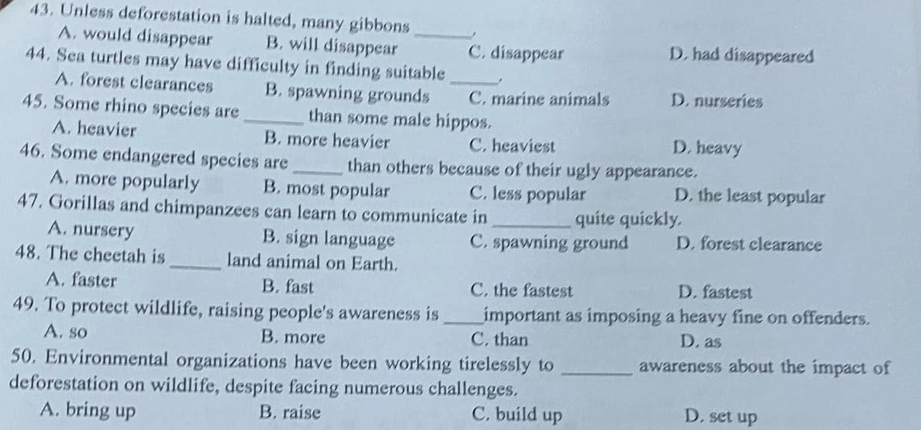 Unless deforestation is halted, many gibbons _,
A. would disappear B. will disappear C. disappear D. had disappeared
44. Sea turtles may have difficulty in finding suitable
.
A. forest clearances B. spawning grounds _C. marine animals D. nurseries
45. Some rhino species are _than some male hippos.
A. heavier B. more heavier C. heaviest D. heavy
46. Some endangered species are_ than others because of their ugly appearance.
A. more popularly B. most popular C. less popular D. the least popular
47. Gorillas and chimpanzees can learn to communicate in _quite quickly.
A. nursery B. sign language C. spawning ground D. forest clearance
48. The cheetah is _land animal on Earth.
A. faster B. fast C. the fastest D. fastest
49. To protect wildlife, raising people's awareness is _important as imposing a heavy fine on offenders.
A. so B. more C. than D. as
50. Environmental organizations have been working tirelessly to _awareness about the impact of
deforestation on wildlife, despite facing numerous challenges.
A. bring up B. raise C. build up D. set up