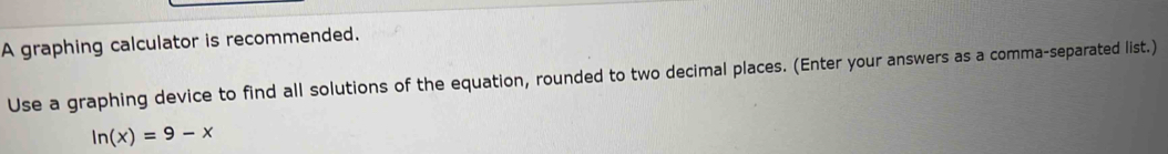 A graphing calculator is recommended. 
Use a graphing device to find all solutions of the equation, rounded to two decimal places. (Enter your answers as a comma-separated list.)
ln (x)=9-x