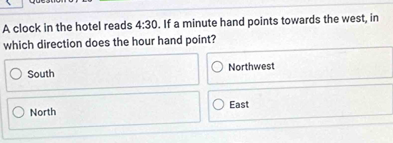 A clock in the hotel reads 4:30. If a minute hand points towards the west, in
which direction does the hour hand point?
South Northwest
North East