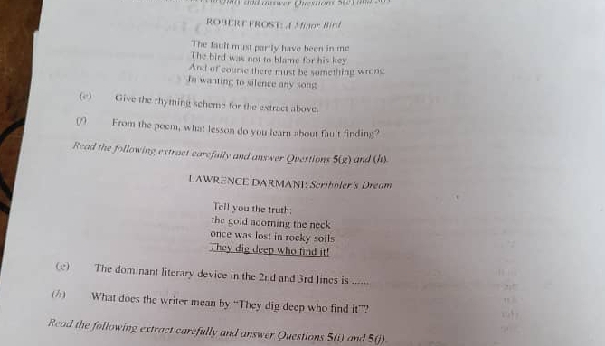 Omy and answer Questions 
ROBERT FROST: A Minor Bird 
The fault must partly have been in me 
The bird was not to blame for his key 
And of course there must be something wrong 
In wanting to silence any song 
(c) Give the rhyming scheme for the extract above. 
(/) From the poem, what lesson do you learn about fault finding? 
Read the following extract carefully and answer Questions 5(g) and (h) 
LAWRENCE DARMANI: Scrihhler's Dream 
Tell you the truth: 
the gold adorning the neck 
once was lost in rocky soils 
They dig deep who find it! 
(e) The dominant literary device in the 2nd and 3rd lines is ...... 
() What does the writer mean by “They dig deep who find it”? 
Read the following extract carefully and answer Questions 5(i) and 5(j)