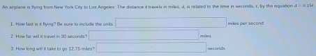 An airplane is flying from New York City to Los Angeles. The distance it travels in milles, d, is related to the time in seconds, r, by the equation f=0.15f
1. How fast is it flying? Be sure to include the units (-x+x+x+x+x+x+x+x+x+1 miles per second
2. How far will it travel in 30 seconds _  méns 
3. How long will is take to go 12.75 miles? □ seconds