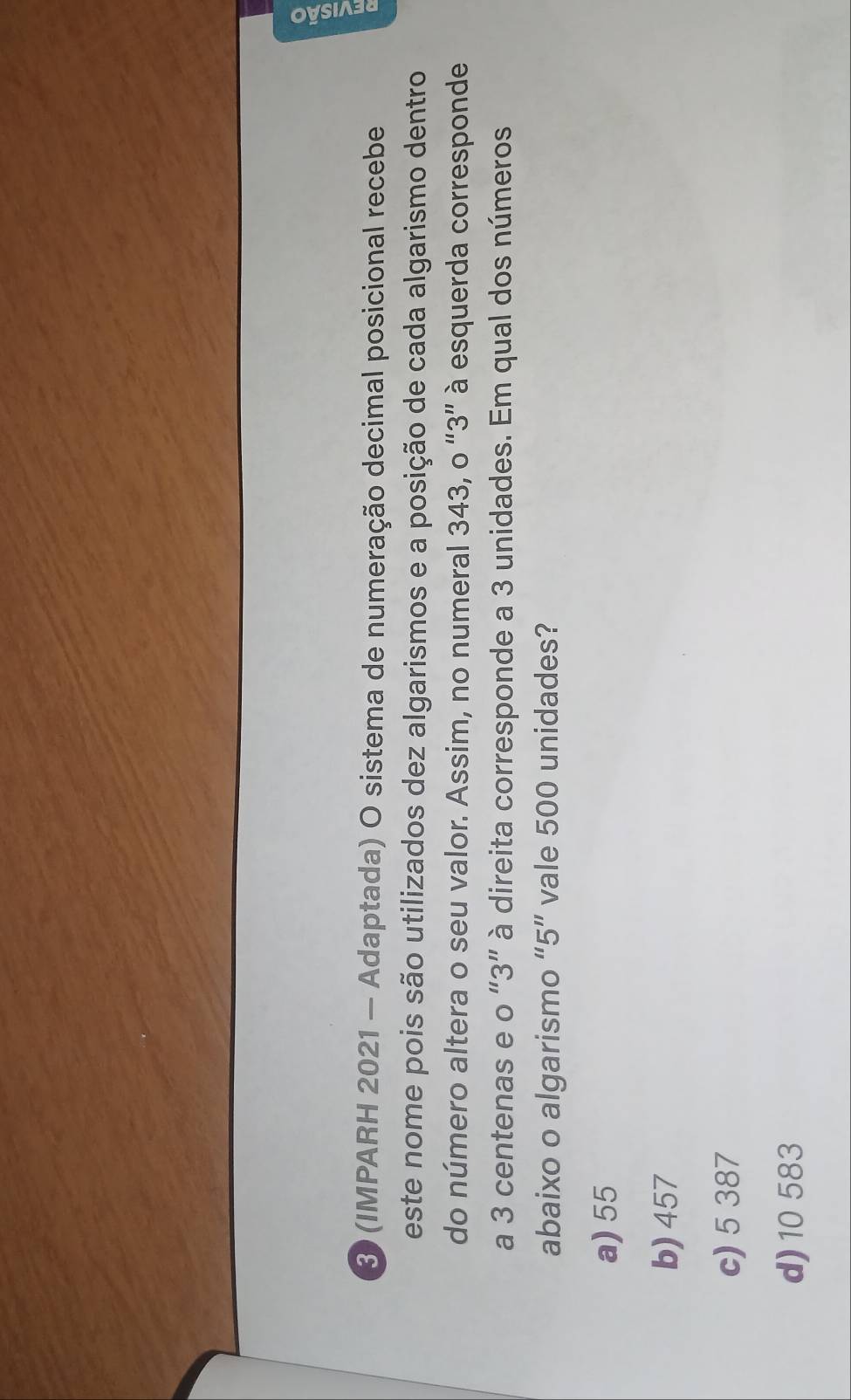 3 (IMPARH 2021 — Adaptada) O sistema de numeração decimal posicional recebe
este nome pois são utilizados dez algarismos e a posição de cada algarismo dentro
do número altera o seu valor. Assim, no numeral 343, o “ 3 ” à esquerda corresponde
a 3 centenas e o “ 3 ” à direita corresponde a 3 unidades. Em qual dos números
abaixo o algarismo “ 5 ” vale 500 unidades?
a) 55
b) 457
c) 5 387
d) 10 583