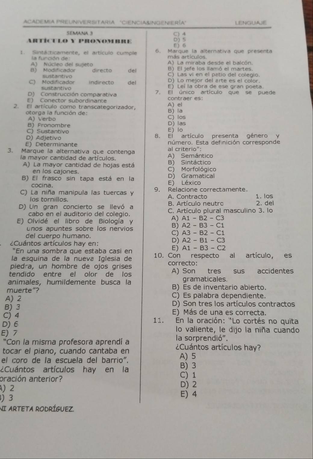 ACADEMIA PREUNIVERSITARIA "CIENCIA&INGENIERÍA" LENGUAJE
SEMANA 3 C) 4
ARTÍCULO Y PRONoMBRe
D) 5
E) 6
1. Sintácticamente, el artículo cumple 6. Marque la alternativa que presenta
la función de :
más artículos.
A) Núcleo del sujeto A) La miraba desde el balcón.
B) El jefe los llamó el martes.
B) Modificador directo del C) Las vi en el patio del colegio.
sustantivo
D) Lo mejor del arte es el color.
C) Modificador indirecto del E) Leí la obra de ese gran poeta.
sustantivo
D) Construcción comparativa
7. El único artículo que se puede
E) Conector subordinante contraer es:
2. El artículo como transcategorizador, A) el
otorga la función de: B) la
A) Verbo C) los
B) Fronombre D) las
C) Sustantivo E) lo
D) Adjetivo 8. El artículo presenta género y
E) Determinante número. Esta definición corresponde
3. Marque la alternativa que contenga
al criterio":
la mayor cantidad de artículos. A) Semántico
A) La mayor cantidad de hojas está B) Sintáctico
en los cajones. C) Morfológico
B) El frasco sin tapa está en la D) Gramatical
cocina. E) Léxico
9. Relacione correctamente.
C) La niña manipula las tuercas y
los tornillos. A. Contracto 1. los
B. Artículo neutro 2. del
D) Un gran concierto se llevó a
cabo en el auditorio del colegio. C. Artículo plural masculino 3. lo
E) Olvidé el libro de Biología y
A) A1-B2-C3
unos apuntes sobre los nervios
B) A2-B3-C1
del cuerpo humano.
C) A3-B2-C1
¿Cuántos artículos hay en:
D) A2-B1-C3
“En una sombra que estaba casi en
E) A1-B3-C2
la esquina de la nueva Iglesia de 10. Con respecto al artículo, es
piedra, un hombre de ojos grises
correcto:
tendido entre el olor de los A) Son tres sus accidentes
animales, humildemente busca la gramaticales.
muerte”?
B) Es de inventario abierto.
A) 2
C) Es palabra dependiente.
B) 3
D) Son tres los artículos contractos
C) 4
E) Más de una es correcta.
* 11. En la oración: "Lo cortés no quita
D) 6 lo valiente, le dijo la niña cuando
E) 7
"Con la misma profesora aprendí a
la sorprendió".
tocar el piano, cuando cantaba en
¿Cuántos artículos hay?
el coro de la escuela del barrio". A) 5
¿Cuántos artículos hay en la
B) 3
C) 1
oración anterior? D) 2
)2
) 3
E) 4
NI ARTETA RODRÍGUEZ.