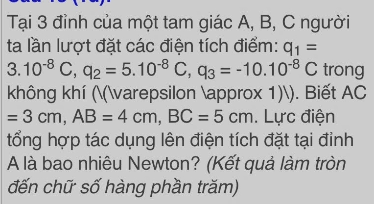 Tại 3 đỉnh của một tam giác A, B, C người 
ta lần lượt đặt các điện tích điểm: q_1=
3.10^(-8)C, q_2=5.10^(-8)C, q_3=-10.10^(-8)C trong 
không khí ((varepsilon approx 1)). Biết AC
=3cm, AB=4cm, BC=5cm. Lực điện 
tổng hợp tác dụng lên điện tích đặt tại đỉnh 
A là bao nhiêu Newton? (Kết quả làm tròn 
đến chữ số hàng phần trăm)