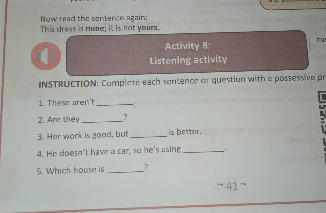 Now read the sentence again: 
This dress is mine; it is not yours. 
Activity 8: 
EN 
Listening activity 
INSTRUCTION: Complete each sentence or question with a possessive pr 
1. These aren’t _. 
2. Are they_ 
? 
3. Her work is good, but _is better. 
4. He doesn’t have a car, so he’s using_ 
. 
5. Which house is_ 
? 
41