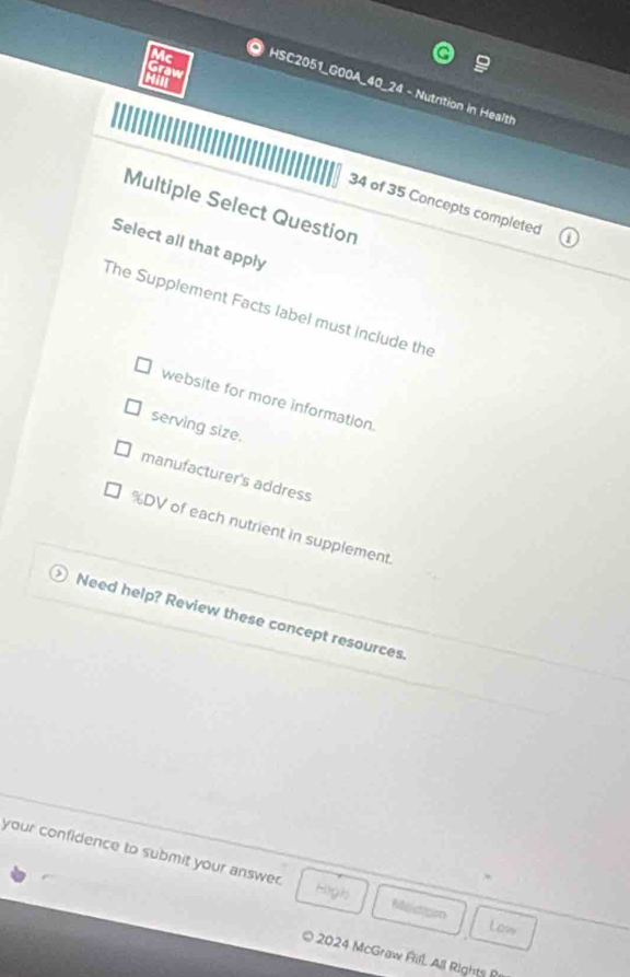Mc
Graw
Hill
HSC2051_G00A_40_24 - Nutrition in Health
34 of 35 Concepts completed
Multiple Select Question
Select all that apply
The Supplement Facts label must include the
website for more information.
serving size.
manufacturer's address
% DV of each nutrient in supplement
Need help? Review these concept resources.
your confidence to submit your answer. Haghs Nisictation
Law
O 2024 McGraw Rifl, All Rights B