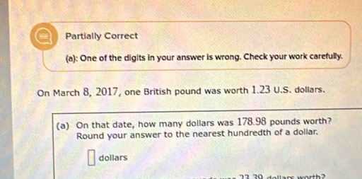 Partially Correct 
(a): One of the digits in your answer is wrong. Check your work carefully. 
On March 8, 2017, one British pound was worth 1.23 U.S. dollars. 
(a) On that date, how many dollars was 178.98 pounds worth? 
Round your answer to the nearest hundredth of a doliar,
dollars