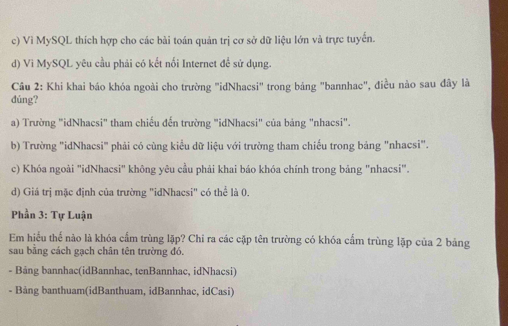c) Vì MySQL thích hợp cho các bài toán quản trị cơ sở dữ liệu lớn và trực tuyến.
d) Vì MySQL yêu cầu phải có kết nối Internet để sử dụng.
Câu 2: Khi khai báo khóa ngoài cho trường "idNhacsi" trong bảng "bannhac", điều nào sau đây là
dúng?
a) Trường "idNhacsi" tham chiếu đến trường "idNhacsi" của bảng "nhacsi".
b) Trường "idNhacsi" phải có cùng kiểu dữ liệu với trường tham chiếu trong bảng "nhacsi".
c) Khóa ngoài "idNhacsi" không yêu cầu phải khai báo khóa chính trong bảng "nhacsi".
d) Giá trị mặc định của trường "idNhacsi" có thể là 0.
Phần 3: Tự Luận
Em hiểu thể nào là khóa cấm trùng lặp? Chi ra các cặp tên trường có khóa cấm trùng lặp của 2 bảng
sau bằng cách gạch chân tên trường đó.
- Bảng bannhac(idBannhac, tenBannhac, idNhacsi)
- Bảng banthuam(idBanthuam, idBannhac, idCasi)