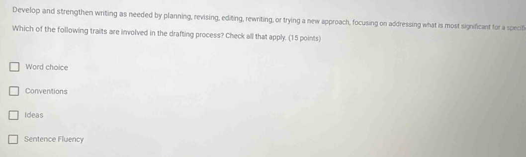 Develop and strengthen writing as needed by planning, revising, editing, rewriting, or trying a new approach, focusing on addressing what is most significant for a specifi
Which of the following traits are involved in the drafting process? Check all that apply. (15 points)
Word choice
Conventions
Ideas
Sentence Fluency