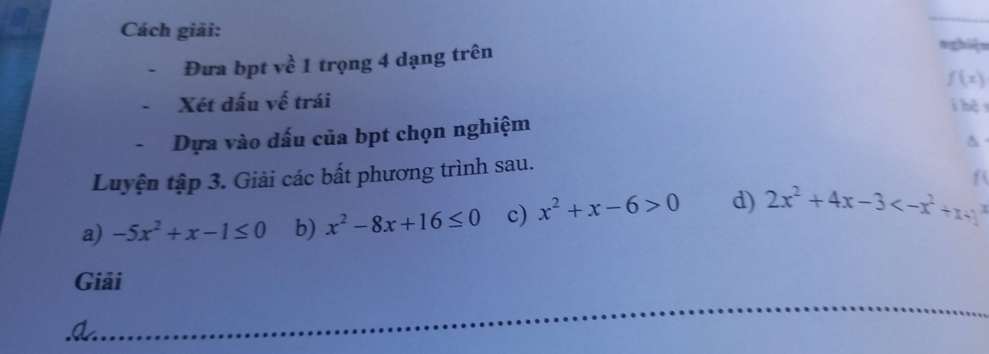 Cách giải: 
Đưa bpt về 1 trọng 4 dạng trên 
nghiệ=
f(x)
Xét dấu vế trái 
i hệ s 
Dựa vào dấu của bpt chọn nghiệm 
Luyện tập 3. Giải các bất phương trình sau.
f ( 
a) -5x^2+x-1≤ 0 b) x^2-8x+16≤ 0 c) x^2+x-6>0 d) 2x^2+4x-3
Giải