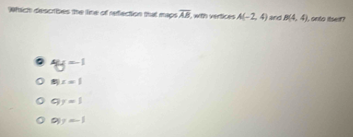 Whrich describes the line of refection that maps overline AB with vertices A(-2,4) and B(4,4) , onto itseir?
4y=-1
[ x=1
C  1/2  y=1
Q|y=-1