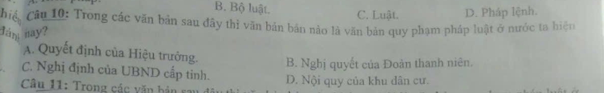 B. Bộ luật.
C. Luật. D. Pháp lệnh.
hiệ Câu 10: Trong các văn bản sau đây thì văn bản bản nào là văn bản quy phạm pháp luật ở nước ta hiện
đán nay?
A. Quyết định của Hiệu trưởng.
B. Nghị quyết của Đoàn thanh niên.
C. Nghị định của UBND cấp tinh.
D. Nội quy của khu dân cư.
Câu 11: Trong các văn bản s