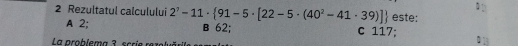 Rezultatul calculului 2^7-11·  91-5· [22-5· (40^2-41· 39)] B 62;
este:
A 2; c 117;
La problema 3, scrie rezolväria