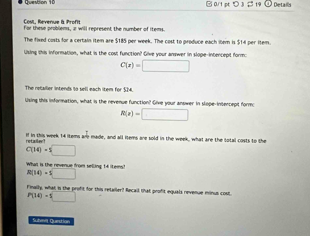 つ 3 2 19 ① Details 
Cost, Revenue & Profit 
For these problems, x will represent the number of items. 
The fixed costs for a certain item are $185 per week. The cost to produce each item is $14 per item. 
Using this information, what is the cost function? Give your answer in slope-intercept form:
C(x)=□
The retailer intends to sell each item for $24. 
Using this information, what is the revenue function? Give your answer in slope-intercept form:
R(x)=□
If in this week 14 items are made, and all items are sold in the week, what are the total costs to the 
retailer?
C(14)=$□
What is the revenue from selling 14 items?
R(14)=$□
Finally, what is the profit for this retailer? Recall that profit equals revenue minus cost.
P(14)=$□
Submit Question