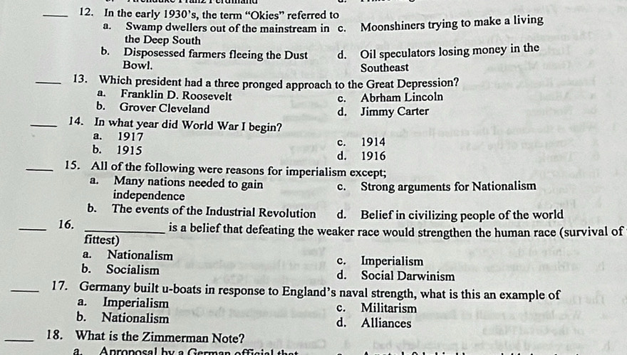 In the early 1930's , the term “Okies” referred to
a. Swamp dwellers out of the mainstream in c. Moonshiners trying to make a living
the Deep South
b. Disposessed farmers fleeing the Dust d. Oil speculators losing money in the
Bowl. Southeast
_13. Which president had a three pronged approach to the Great Depression?
a. Franklin D. Roosevelt c. Abrham Lincoln
b. Grover Cleveland d. Jimmy Carter
_14. In what year did World War I begin?
a. 1917 c. 1914
b. 1915 d. 1916
_15. All of the following were reasons for imperialism except;
a. Many nations needed to gain c. Strong arguments for Nationalism
independence
b. The events of the Industrial Revolution d. Belief in civilizing people of the world
_16. _is a belief that defeating the weaker race would strengthen the human race (survival of
fittest)
a. Nationalism c. Imperialism
b. Socialism d. Social Darwinism
_17. Germany built u-boats in response to England’s naval strength, what is this an example of
a. Imperialism c. Militarism
b. Nationalism d. Alliances
_18. What is the Zimmerman Note?