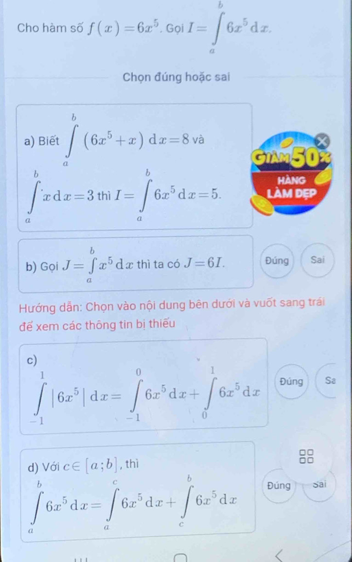 Cho hàm số f(x)=6x^5 Gọi I=∈t 6x^5dx. 
Chọn đúng hoặc sai 
a) Biết ∈tlimits _a^(b(6x^5)+x)dx=8 và 
GIM50 
HANG
∈t _a^(bxdx=3 th I=∈tlimits _a^b6x^5)dx=5. làM dEp 
b) Gọi J=∈tlimits _a^(bx^5)dx thì ta có J=6I. Đúng Sai 
Hướng dẫn: Chọn vào nội dung bên dưới và vuốt sang trái 
để xem các thông tin bị thiếu 
c)
∈tlimits _(-1)^1|6x^5|dx=∈tlimits _(-1)^06x^5dx+∈tlimits _0^(16x^5)dx Đúng Sa 
d) Với c∈ [a;b] , thì
∈tlimits _a^(b6x^5)dx=∈tlimits _a^(c6x^5)dx+∈tlimits _c^(b6x^5)dx
Đúng Sai