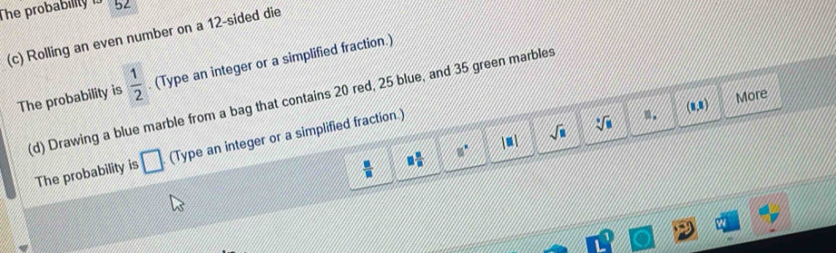 The probabillty 5 
(c) Rolling an even number on a 12 -sided die 
The probability is  1/2 . (Type an integer or a simplified fraction.)
(1,2) More 
(d) Drawing a blue marble from a bag that contains 20 red, 25 blue, and 35 green marbles 
The probability is □ (Type an integer or a simplified fraction.) 
 □ /□   □  □ /□   8° |□ | sqrt(□ )
sqrt[3](□ )