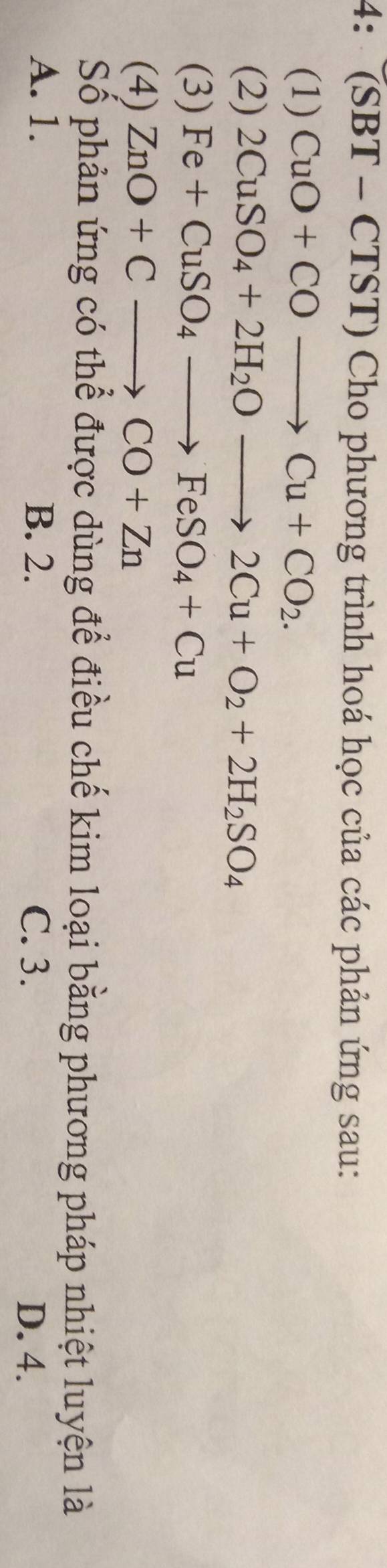 4: (SBT - CTST) Cho phương trình hoá học của các phản ứng sau:
(1) CuO+COto Cu+CO_2. 
(2) 2CuSO_4+2H_2Oto 2Cu+O_2+2H_2SO_4
(3) Fe+CuSO_4to FeSO_4+Cu
(4) ZnO+Cto CO+Zn
Số phản ứng có thể được dùng để điều chế kim loại bằng phương pháp nhiệt luyện là
A. 1. B. 2. C. 3.
D. 4.