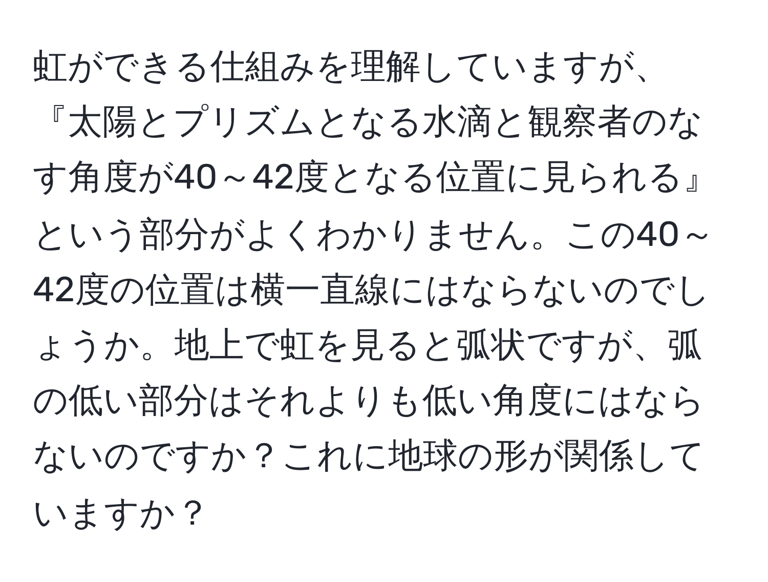 虹ができる仕組みを理解していますが、『太陽とプリズムとなる水滴と観察者のなす角度が40～42度となる位置に見られる』という部分がよくわかりません。この40～42度の位置は横一直線にはならないのでしょうか。地上で虹を見ると弧状ですが、弧の低い部分はそれよりも低い角度にはならないのですか？これに地球の形が関係していますか？