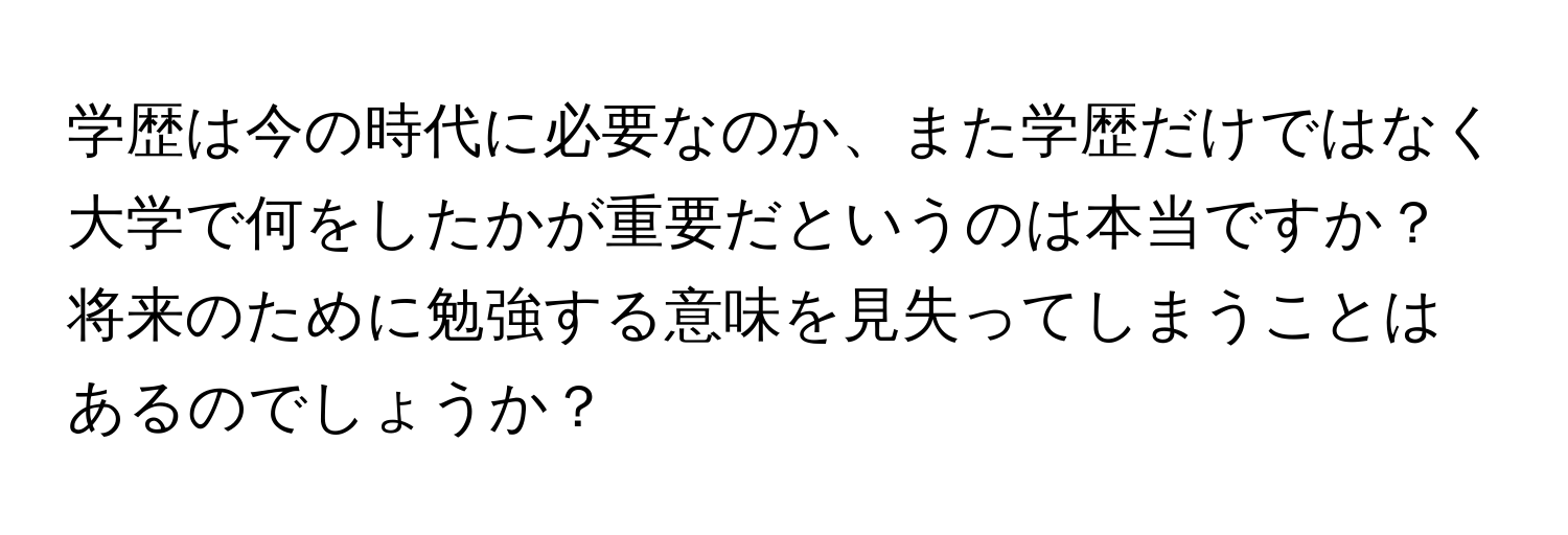 学歴は今の時代に必要なのか、また学歴だけではなく大学で何をしたかが重要だというのは本当ですか？将来のために勉強する意味を見失ってしまうことはあるのでしょうか？